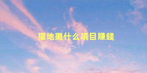 擺地攤什么項目賺錢，擺攤一般賣些什么比較好賺錢